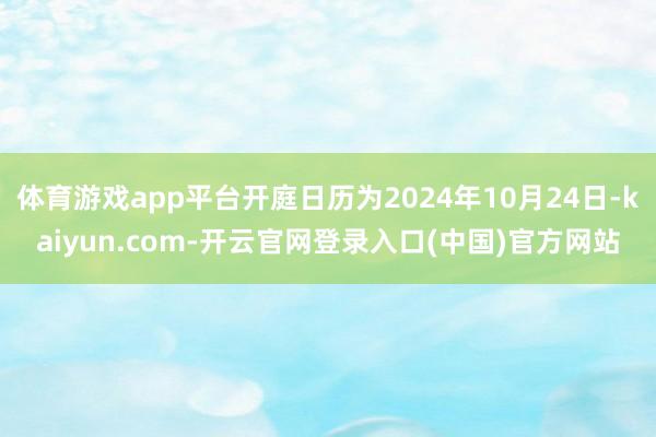 体育游戏app平台开庭日历为2024年10月24日-kaiyun.com-开云官网登录入口(中国)官方网站