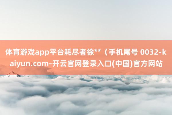 体育游戏app平台耗尽者徐**（手机尾号 0032-kaiyun.com-开云官网登录入口(中国)官方网站
