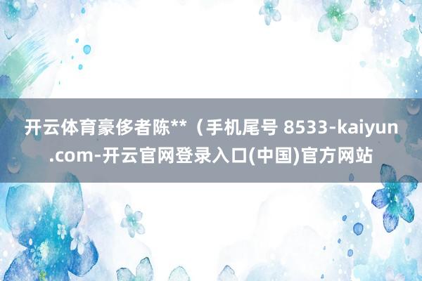 开云体育豪侈者陈**（手机尾号 8533-kaiyun.com-开云官网登录入口(中国)官方网站