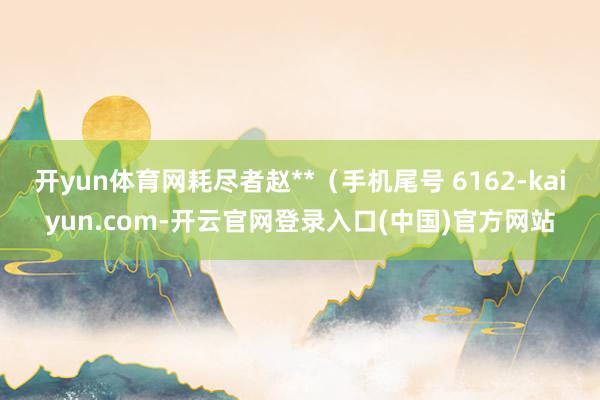 开yun体育网耗尽者赵**（手机尾号 6162-kaiyun.com-开云官网登录入口(中国)官方网站