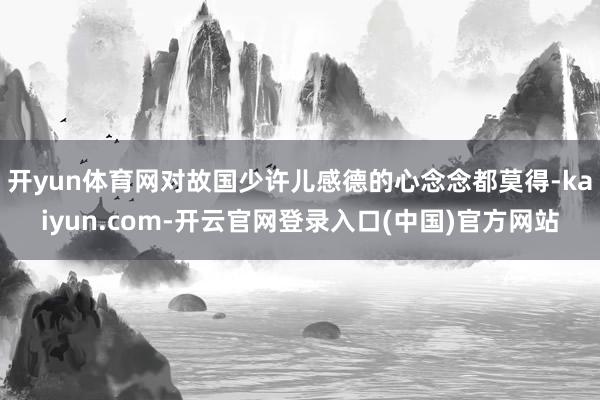 开yun体育网对故国少许儿感德的心念念都莫得-kaiyun.com-开云官网登录入口(中国)官方网站