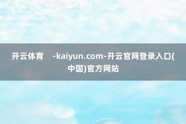 开云体育    -kaiyun.com-开云官网登录入口(中国)官方网站
