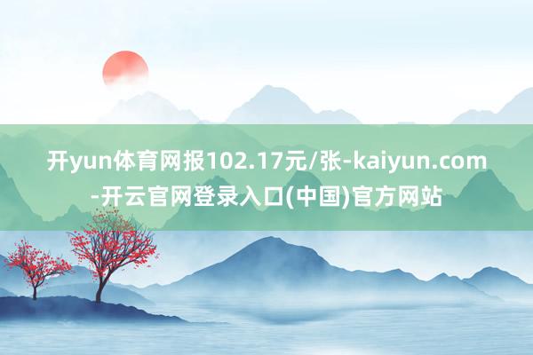 开yun体育网报102.17元/张-kaiyun.com-开云官网登录入口(中国)官方网站