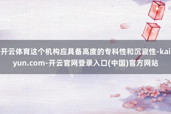 开云体育这个机构应具备高度的专科性和沉寂性-kaiyun.com-开云官网登录入口(中国)官方网站
