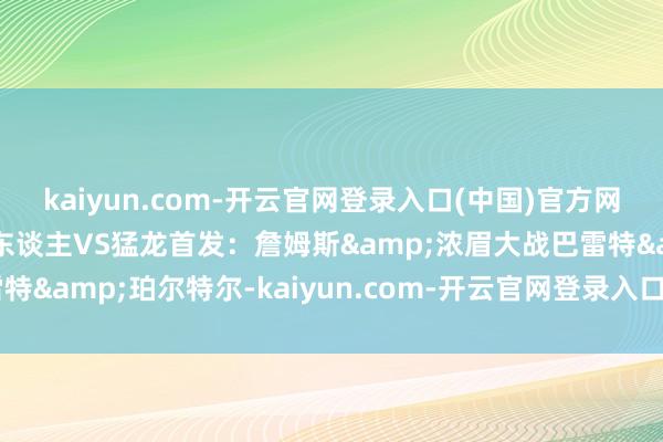 kaiyun.com-开云官网登录入口(中国)官方网站哪队能拆伙连败？湖东谈主VS猛龙首发：詹姆斯&浓眉大战巴雷特&珀尔特尔-kaiyun.com-开云官网登录入口(中国)官方网站