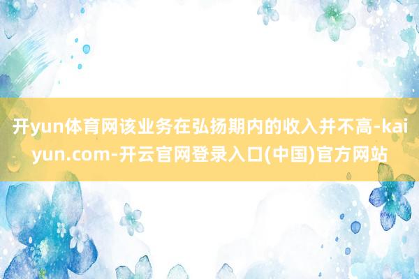 开yun体育网该业务在弘扬期内的收入并不高-kaiyun.com-开云官网登录入口(中国)官方网站