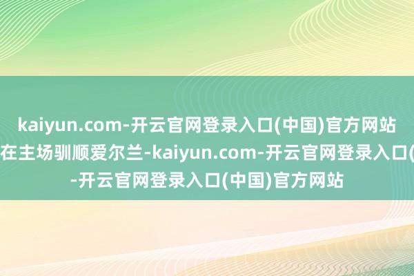 kaiyun.com-开云官网登录入口(中国)官方网站唯有11月18日在主场驯顺爱尔兰-kaiyun.com-开云官网登录入口(中国)官方网站