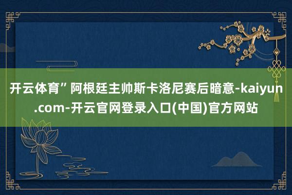 开云体育”阿根廷主帅斯卡洛尼赛后暗意-kaiyun.com-开云官网登录入口(中国)官方网站