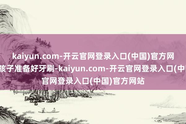 kaiyun.com-开云官网登录入口(中国)官方网站家长要为孩子准备好牙刷-kaiyun.com-开云官网登录入口(中国)官方网站