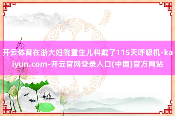 开云体育在浙大妇院重生儿科戴了115天呼吸机-kaiyun.com-开云官网登录入口(中国)官方网站