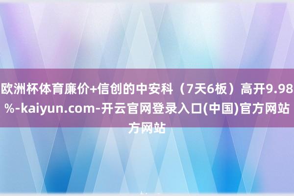 欧洲杯体育廉价+信创的中安科（7天6板）高开9.98%-kaiyun.com-开云官网登录入口(中国)官方网站