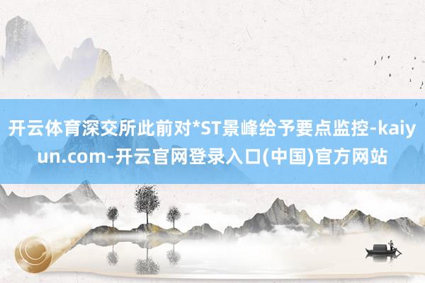 开云体育深交所此前对*ST景峰给予要点监控-kaiyun.com-开云官网登录入口(中国)官方网站