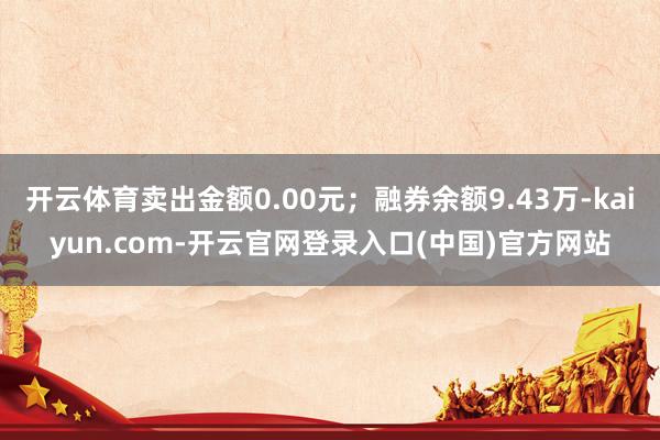 开云体育卖出金额0.00元；融券余额9.43万-kaiyun.com-开云官网登录入口(中国)官方网站