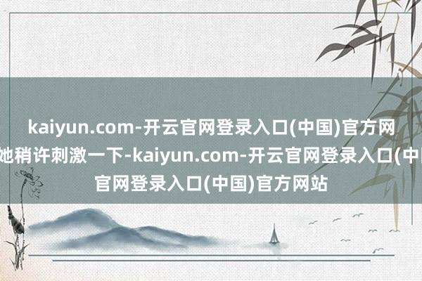 kaiyun.com-开云官网登录入口(中国)官方网站每次惟有她稍许刺激一下-kaiyun.com-开云官网登录入口(中国)官方网站