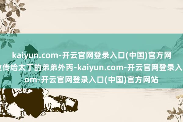 kaiyun.com-开云官网登录入口(中国)官方网站最终决定将王位传给太丁的弟弟外丙-kaiyun.com-开云官网登录入口(中国)官方网站