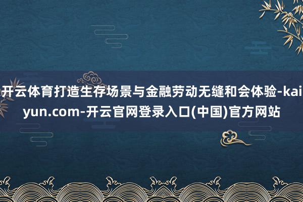 开云体育打造生存场景与金融劳动无缝和会体验-kaiyun.com-开云官网登录入口(中国)官方网站