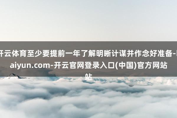 开云体育至少要提前一年了解明晰计谋并作念好准备-kaiyun.com-开云官网登录入口(中国)官方网站
