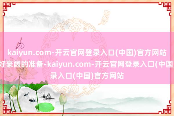 kaiyun.com-开云官网登录入口(中国)官方网站而是作念好豪阔的准备-kaiyun.com-开云官网登录入口(中国)官方网站