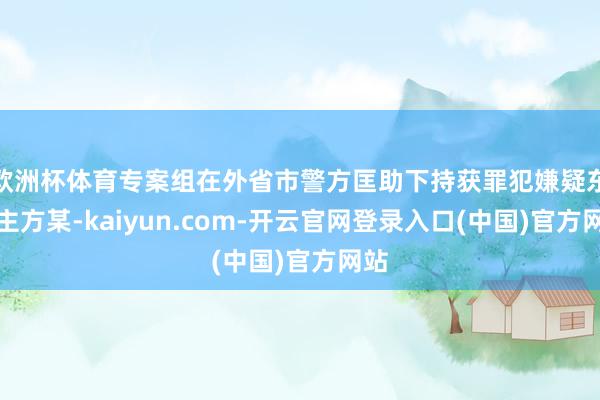 欧洲杯体育专案组在外省市警方匡助下持获罪犯嫌疑东谈主方某-kaiyun.com-开云官网登录入口(中国)官方网站
