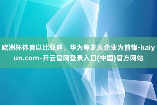 欧洲杯体育以比亚迪、华为等龙头企业为前锋-kaiyun.com-开云官网登录入口(中国)官方网站