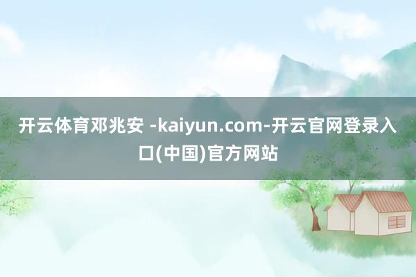 开云体育邓兆安 -kaiyun.com-开云官网登录入口(中国)官方网站