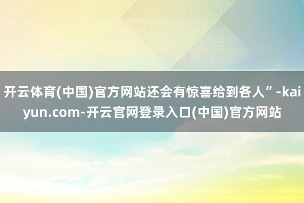 开云体育(中国)官方网站还会有惊喜给到各人”-kaiyun.com-开云官网登录入口(中国)官方网站