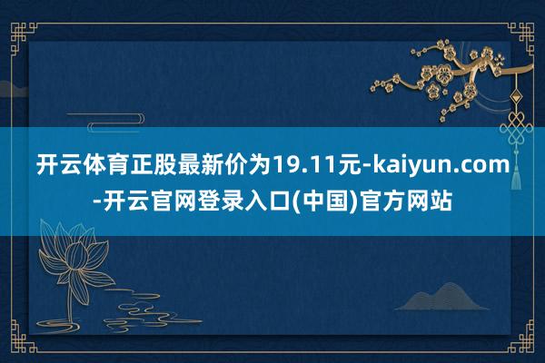 开云体育正股最新价为19.11元-kaiyun.com-开云官网登录入口(中国)官方网站