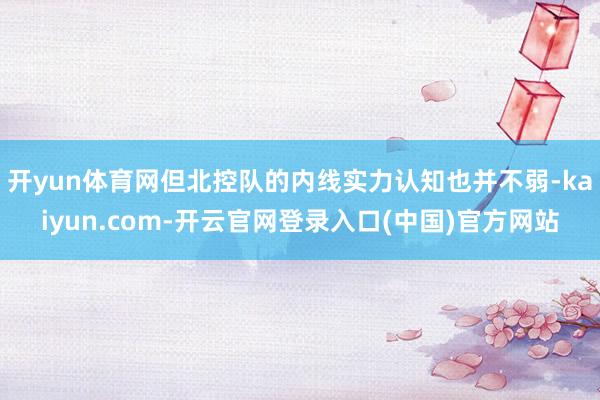 开yun体育网但北控队的内线实力认知也并不弱-kaiyun.com-开云官网登录入口(中国)官方网站