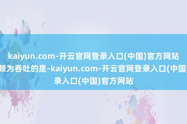 kaiyun.com-开云官网登录入口(中国)官方网站让东谈主颇为吞吐的是-kaiyun.com-开云官网登录入口(中国)官方网站