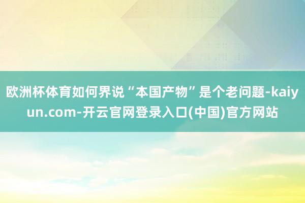 欧洲杯体育如何界说“本国产物”是个老问题-kaiyun.com-开云官网登录入口(中国)官方网站
