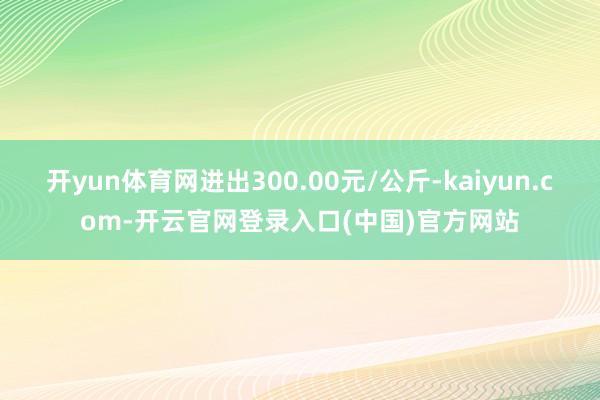 开yun体育网进出300.00元/公斤-kaiyun.com-开云官网登录入口(中国)官方网站