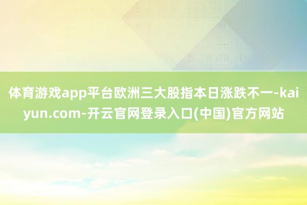 体育游戏app平台欧洲三大股指本日涨跌不一-kaiyun.com-开云官网登录入口(中国)官方网站