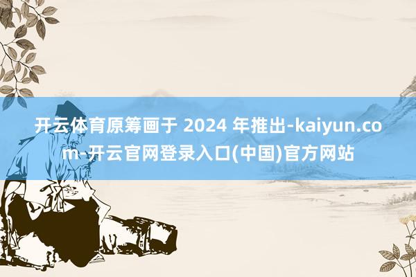 开云体育原筹画于 2024 年推出-kaiyun.com-开云官网登录入口(中国)官方网站