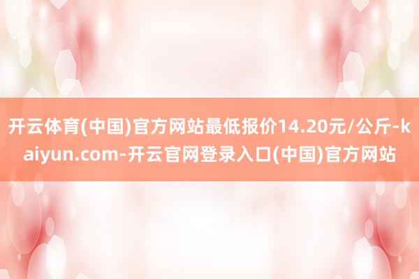 开云体育(中国)官方网站最低报价14.20元/公斤-kaiyun.com-开云官网登录入口(中国)官方网站