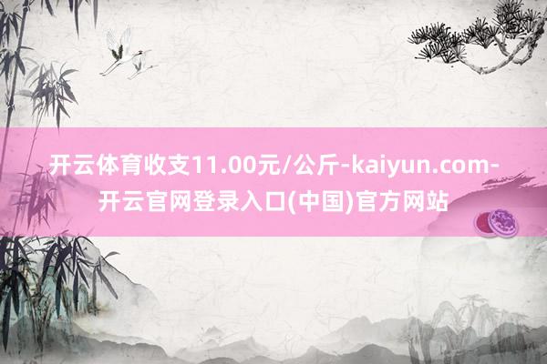 开云体育收支11.00元/公斤-kaiyun.com-开云官网登录入口(中国)官方网站