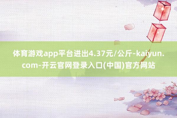 体育游戏app平台进出4.37元/公斤-kaiyun.com-开云官网登录入口(中国)官方网站