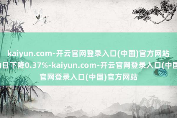 kaiyun.com-开云官网登录入口(中国)官方网站较前一走动日下降0.37%-kaiyun.com-开云官网登录入口(中国)官方网站