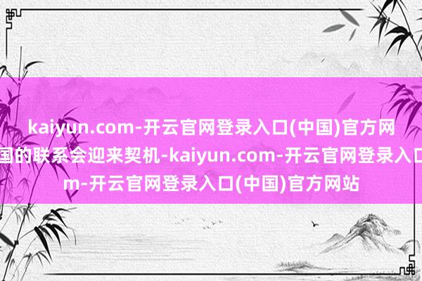 kaiyun.com-开云官网登录入口(中国)官方网站中国与其他大国的联系会迎来契机-kaiyun.com-开云官网登录入口(中国)官方网站