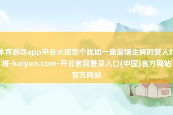 体育游戏app平台火炬悠个犹如一座熠熠生辉的贤人灯塔-kaiyun.com-开云官网登录入口(中国)官方网站