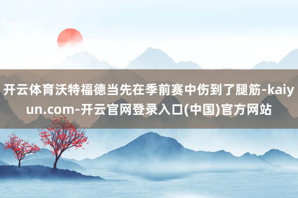 开云体育沃特福德当先在季前赛中伤到了腿筋-kaiyun.com-开云官网登录入口(中国)官方网站