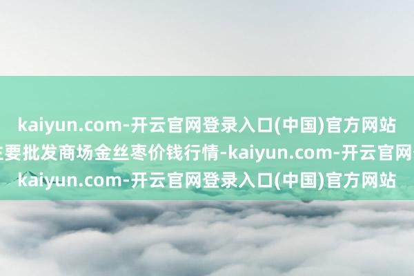 kaiyun.com-开云官网登录入口(中国)官方网站2024年12月18日宇宙主要批发商场金丝枣价钱行情-kaiyun.com-开云官网登录入口(中国)官方网站