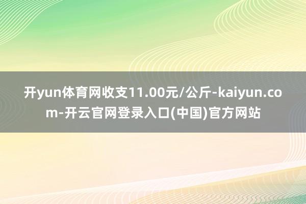 开yun体育网收支11.00元/公斤-kaiyun.com-开云官网登录入口(中国)官方网站