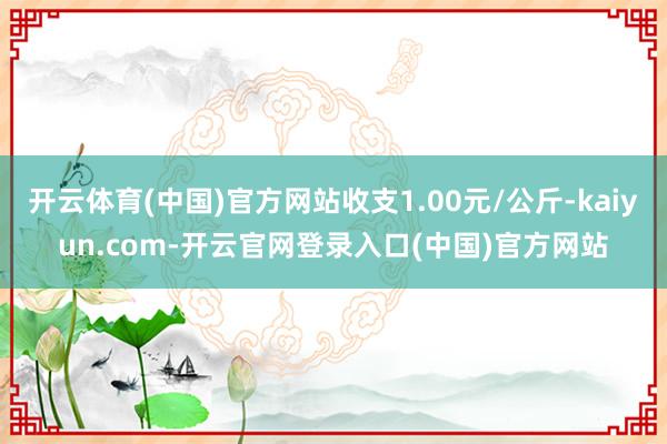 开云体育(中国)官方网站收支1.00元/公斤-kaiyun.com-开云官网登录入口(中国)官方网站