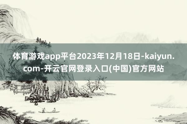 体育游戏app平台2023年12月18日-kaiyun.com-开云官网登录入口(中国)官方网站