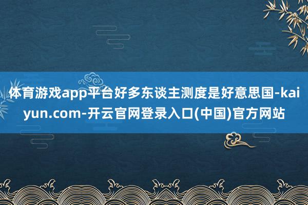 体育游戏app平台好多东谈主测度是好意思国-kaiyun.com-开云官网登录入口(中国)官方网站