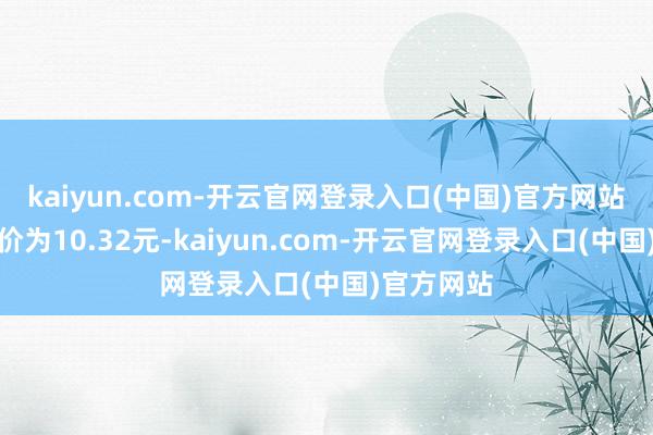 kaiyun.com-开云官网登录入口(中国)官方网站正股最新价为10.32元-kaiyun.com-开云官网登录入口(中国)官方网站