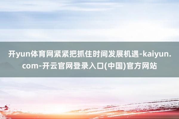 开yun体育网紧紧把抓住时间发展机遇-kaiyun.com-开云官网登录入口(中国)官方网站