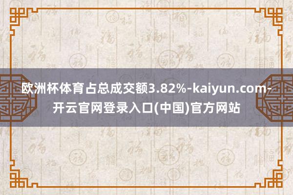 欧洲杯体育占总成交额3.82%-kaiyun.com-开云官网登录入口(中国)官方网站