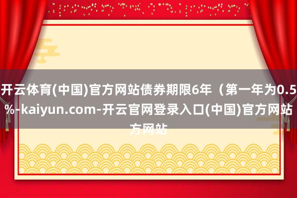 开云体育(中国)官方网站债券期限6年（第一年为0.5%-kaiyun.com-开云官网登录入口(中国)官方网站