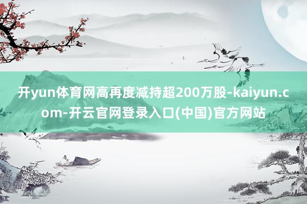 开yun体育网高再度减持超200万股-kaiyun.com-开云官网登录入口(中国)官方网站